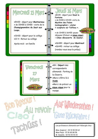9H20 : départ pour Montsoreau
 de 10H00 à 11H00 : visite de la
Champignonnière du Saut aux
Loups.
11H10 : départ pour le collège
12 H : Retour au collège
Après-midi : en famille
8H : Départ des
correspondants
allemands : Parking de
la Closerie.
Merci d’être là à
7H45.
Merci de prévoir un
pique-nique pour le
voyage.
Les professeurs allemands sont hébergés chez :
Mme Anglaret : 02 41 50 09 62
Mme Plaud : 07 81 85 88 58
M. Vessella : 02 53 93 93 19
8H35 : départ pour Doué la
Fontaine
 de 9H00 à 12H30: visite du
Mystère des Faluns
(scénographie) + atelier
« sculpture sur Tuffeau ».
 de 13H00 à 16H00: pause-
déjeuner (Prévoir un pique-nique).
+ rallye-découverte de Saumur.
16H00 : départ pour Montreuil
16H45 : retour au collège
(rendez-vous sous le préau)
 