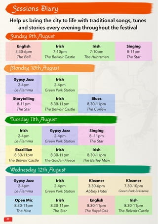 10
Sessions Diary
English
3.30-6pm
The Bell
Irish
7-10pm
The Belvoir Castle
Irish
7-10pm
The Huntsman
Singing
8-11pm
The Star
Help us bring the city to life with traditional songs, tunes
and stories every evening throughout the festival
Gypsy Jazz
2-4pm
Le Flamma
Irish
2-4pm
Green Park Station
Storytelling
8-11pm
The Star
Irish
8.30-11pm
The Belvoir Castle
Blues
8.30-11pm
The Curfew
Irish
2-4pm
Le Flamma
Gypsy Jazz
2-4pm
Green Park Station
Singing
8 -11pm
The Star
Brazillian
8.30-11pm
The Belvoir Castle
Irish
8.30-11pm
The Golden Fleece
Irish
8.30-11pm
The Barley Mow
Gypsy Jazz
2-4pm
Le Flamma
Irish
2-4pm
Green Park Station
Klezmer
3.30-6pm
Abbey Hotel
Klezmer
7.30-10pm
Green Park Brasserie
Open Mic
8.30-11pm
The Hive
Irish
8.30-11pm
The Star
English
8.30-11pm
The Royal Oak
Irish
8.30-11pm
The Belvoir Castle
Sunday 9th August
Monday 10th August
Tuesday 11th August
Wednesday 12th August
 