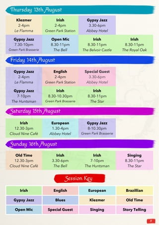 11
Klezmer
2-4pm
Le Flamma
Irish
2-4pm
Green Park Station
Gypsy Jazz
3.30-6pm
Abbey Hotel
Gypsy Jazz
7.30-10pm
Green Park Brasserie
Open Mic
8.30-11pm
The Bell
Irish
8.30-11pm
The Belvoir Castle
Irish
8.30-11pm
The Royal Oak
Gypsy Jazz
2-4pm
Le Flamma
English
2-4pm
Green Park Station
Special Guest
3.30-6pm
Abbey Hotel
Gypsy Jazz
7-10pm
The Huntsman
Irish
8.30-10.30pm
Green Park Brasserie
Irish
8.30-11pm
The Star
Irish
12.30-3pm
Cloud Nine Café
European
1.30-4pm
Abbey Hotel
Gypsy Jazz
8-10.30pm
Green Park Brasserie
Old Time
12.30-3pm
Cloud Nine Café
Irish
3.30-6pm
The Bell
Irish
7-10pm
The Huntsman
Singing
8.30-11pm
The Star
Thursday 13th August
Friday 14th August
Saturday 15th August
Sunday 16th August
Irish English European Brazillian
Gypsy Jazz Blues Klezmer Old Time
Open Mic Special Guest Singing Story Telling
Session Key
 