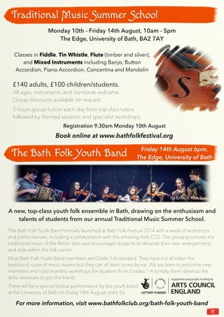 13
Traditional Music Summer School
Monday 10th - Friday 14th August, 10am - 5pm
The Edge, University of Bath, BA2 7AY
Classes in Fiddle, Tin Whistle, Flute (timber and silver),
and Mixed Instruments including Banjo, Button
Accordion, Piano Accordion, Concertina and Mandolin
£140 adults, £100 children/students.
All ages, instruments and standards welcome.
Group discounts available on request.
3 hours group tuition each day from top class tutors
followed by themed sessions and specialist workshops.
Registration 9.30am Monday 10th August
Book online at www.bathfolkfestival.org
Photo: CC BY Michelle Tribe
The Bath Folk Youth Band
A new, top-class youth folk ensemble in Bath, drawing on the enthusiasm and
talents of students from our annual Traditional Music Summer School.
Friday 14th August 6pm,
The Edge, University of Bath
The Bath Folk Youth Band formally launched at Bath Folk Festival 2014 with a week of workshops
and performances, including a collaboration with the amazing Ards CCE. The group promotes the
traditional music of the British Isles and encourages students to develop their own arrangements
and style within the folk canon.
Most Bath Folk Youth Band members are Grade 5-8 standard. They have not all taken the
traditional route of music exams but they can all learn tunes by ear. We are keen to welcome new
members and hold monthly workshops for students from Grades 1-4 to help them develop the
skills necessary to join the band.
There will be a special festival performance by the youth band
at the University of Bath on Friday 14th August, entry £6.
The Bath Folk Youth Band
For more information, visit www.bathfolkclub.org/bath-folk-youth-band
 