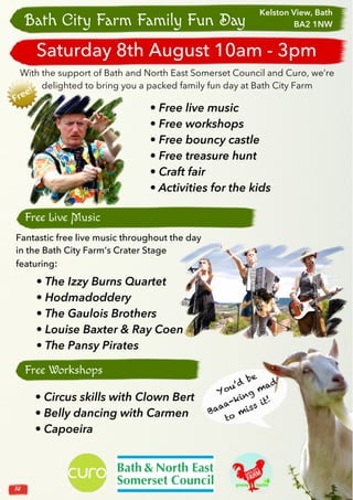 14
Bath City Farm Family Fun Day
With the support of Bath and North East Somerset Council and Curo, we’re
delighted to bring you a packed family fun day at Bath City Farm
Fantastic free live music throughout the day
in the Bath City Farm’s Crater Stage
featuring:
• The Izzy Burns Quartet
• Hodmadoddery
• The Gaulois Brothers
• Louise Baxter & Ray Coen
• The Pansy Pirates
Free Live Music
You’d
be
Baaa-king mad
to miss it!
• Free live music
• Free workshops
• Free bouncy castle
• Free treasure hunt
• Craft fair
• Activities for the kids
Free Workshops
Clown Bert
Kelston View, Bath
BA2 1NW
Saturday 8th August 10am - 3pm
• Circus skills with Clown Bert
• Belly dancing with Carmen
• Capoeira
 