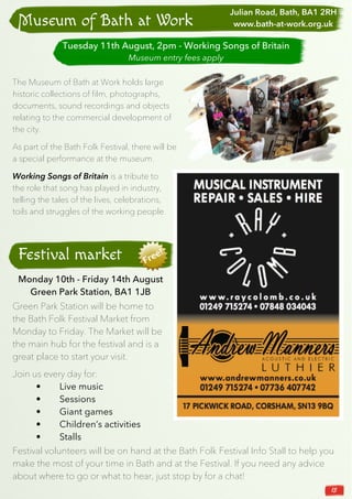 15
The Museum of Bath at Work holds large
historic collections of film, photographs,
documents, sound recordings and objects
relating to the commercial development of
the city.
As part of the Bath Folk Festival, there will be
a special performance at the museum.
Working Songs of Britain is a tribute to
the role that song has played in industry,
telling the tales of the lives, celebrations,
toils and struggles of the working people.
Museum of Bath at Work
Festival market
Green Park Station will be home to
the Bath Folk Festival Market from
Monday to Friday. The Market will be
the main hub for the festival and is a
great place to start your visit.
Tuesday 11th August, 2pm - Working Songs of Britain
Museum entry fees apply
Julian Road, Bath, BA1 2RH
www.bath-at-work.org.uk
Monday 10th - Friday 14th August
Green Park Station, BA1 1JB
Join us every day for:
• Live music
• Sessions
• Giant games
• Children’s activities
• Stalls
Festival volunteers will be on hand at the Bath Folk Festival Info Stall to help you
make the most of your time in Bath and at the Festival. If you need any advice
about where to go or what to hear, just stop by for a chat!
 