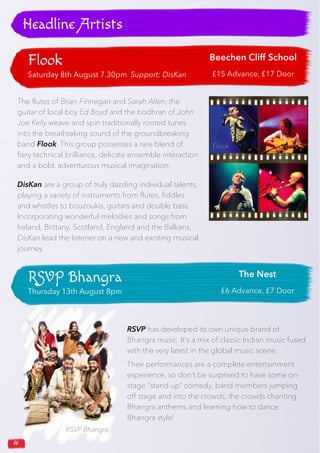 16
Flook
Saturday 8th August 7.30pm Support: DisKan
Beechen Cliff School
£15 Advance, £17 Door
Headline Artists
The flutes of Brian Finnegan and Sarah Allen, the
guitar of local boy Ed Boyd and the bodhran of John
Joe Kelly weave and spin traditionally rooted tunes
into the breathtaking sound of the groundbreaking
band Flook. This group possesses a rare blend of
fiery technical brilliance, delicate ensemble interaction
and a bold, adventurous musical imagination.
DisKan are a group of truly dazzling individual talents,
playing a variety of instruments from flutes, fiddles
and whistles to bouzoukis, guitars and double bass.
Incorporating wonderful melodies and songs from
Ireland, Brittany, Scotland, England and the Balkans,
DisKan lead the listener on a new and exciting musical
journey.
RSVP Bhangra
Thursday 13th August 8pm
The Nest
£6 Advance, £7 Door
RSVP Bhangra
RSVP has developed its own unique brand of
Bhangra music. It’s a mix of classic Indian music fused
with the very latest in the global music scene.
Their performances are a complete entertainment
experience, so don’t be surprised to have some on-
stage “stand up” comedy, band members jumping
off stage and into the crowds, the crowds chanting
Bhangra anthems and learning how to dance
Bhangra style!
Flook
 