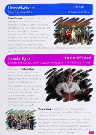 17
CrossHarbour
Friday 14th August 8pm
The Nest
£6 Advance, £7 Door
CrossHarbour is a dynamic new band
emerging from London’s thriving
traditional Irish music scene. Fusing well-
loved traditional tunes and songs with self-
penned material and original
arrangements, CrossHarbour are gaining
recognition for their highly virtuosic and
energetic yet polished performances.
CrossHarbour are already exciting
audiences in the UK, and quickly establishing themselves as a force to be reckoned
with in the folk world.
Fabula Rasa
Saturday 15th August 7.30pm Support: Himmerland
Beechen Cliff School
£15 Advance, £17 Door
The music of Fabula Rasa is
inspired by Hungarian folklore
and a variety of genres, including
classical music from Gesualdo to
Bartók, jazz, pop and beats.
The band does not cover original
folklore songs – they make their
own music. Fabula Rasa believe
that music makes everyone
stronger: it can heal and it can
more easily deliver messages to
the heart and to the soul.
Himmerland is a Danish group of five travelling
musicians, each carrying very different life stories and
traditions in their rucksacks.
They compose their own music and infuse it with all
the different traditions that run in their blood. They
represent a Denmark where people from around the
world can meet, live together and all contribute to a
sweetly simmering cultural melting pot.
CrossHarbour
Fabula Rasa
Himmerland
 