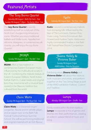 18
The Izzy Burns Quartet is quickly
establishing itself as a vital part of the
North East’s burgeoning Americana
scene. Whether you enjoy traditional
ballads and fiddle tunes, Appalachian
old-time, bluegrass, or contemporary alt-
country, you will enjoy the Izzy Burns
Quartet!
Kadia’s sound is contemporary melodic
foot-stomping folk. Influenced by the
likes of The Lumineers, Damien Rice,
Vivien Long, Tommy Emmanuel, Ben
Howard and Hudson Taylor, Kadia were
highly commended finalists in the Bath
Folk Festival New Shoots Competition
2014.
MUHA offers a new tradition in
contemporary Eastern European music,
influenced by the multicultural society in
the UK. Combining the melodic beauty of
Eastern European folklore, North Indian
Kathak rhythms, Cuban beats and original
lyrics they mesmerise with a musical feast
rooted in the Slavonic tradition but
cultured from the world.
Claire Watts is a renowned singer/
songwriter, flautist and tin whistle player,
and an expert tutor at the Bath Folk
Festival Traditional Music Summer
School. She will be performing traditional
and original material with an Irish flavour.
Featured Artists
Exhibiting artists Sheena Vallely and
Vivienne Baker talk about their work as
both musicians and artists, and perform
together on the Two String Stage as part
of the 44AD exhibition Folklore: Custom
and Tradition.
Firmly rooted within the Irish tradition,
Lampa incorporate a mix of genres and
themes into their performances, creating
an eclectic upbeat blend of music and
song.
The Izzy Burns Quartet
Saturday 8th August - Bath City Farm - Free
Sunday 9th August 7.30pm - The Barley Mow - Free
Kadia
Saturday 8th August 8pm - The Hive - Free
MUHA
Sunday 9th August 1-3pm - The Bell - Free
Claire Watts
Sunday 9th August 8pm - The Royal Oak - Free
Sheena Vallely &
Vivienne Baker
Sunday 9th August 2-4pm
44AD Gallery - Entry by Donation
Lampa
Monday 10th August 7pm - Giraffe - Free
 