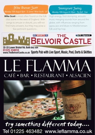 19
Mike Scott is most often found on the folk
club scene in the west of England. With
songs to amuse or disturb, you will not
find many answers, but they may pose a
few pertinent questions...
High energy, foot stomping, acoustic
music merging sounds from around the
globe, with influences ranging from
gypsy jazz and blues to Mediterranean
folk and hip hop.
01225 463482
Mike Danver Scott
Monday 10th August 8pm - St James’ Wine Vaults - £4
Immigrant Swing
Monday 10th August 8.30pm - The Bell - Free
 