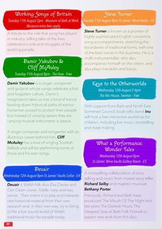 20
Deuair is Welsh folk duo Elsa Davies and
Ceri Owen-Jones: fiddle, harp and two
voices. Their intent is to play and interpret
rare historical material from their own
research and, in their own way, try to bring
to life a lost sound world of Welsh
traditional music for people today.
A tribute to the role that song has played
in industry, telling tales of the lives
celebrations toils and struggles of the
working people.
Damir Yakubov is a singer, songwriter
and guitarist whose songs celebrate a lost
and forgotten culture. Damir’s
imagination takes us into a kind of trance
leading down historical paths of warrior
horseman poised to protect their people
but instead of carrying spears they are
carrying musical instruments in peace.
A singer composer and songwriter with an
illustrious career behind him, Cliff
McAuley has a love of singing Scottish
Ballads and will be performing some of
those and his own songs.
Steve Turner is known as a pioneer of
highly sophisticated English concertina
song accompaniments, stretching the
boundaries of traditional forms, with one
of the best voices in the business. He is a
multi-instrumentalist, who also
accompanies himself on the cittern, and
also plays mandolin and banjo.
With support from Bath and North East
Somerset Council, local celtic band Inu
will host a free interactive workshop for
children, including live music, storytelling
and mask making.
A compelling collaboration of story
telling and music from master story teller
Richard Selby and majestic musician
Bethany Porter.
Previously, Richard and Beth have
produced The Mouth Of The Night and
last years The Darkest Hours, The
Deepest Seas at Bath Folk Festival so
expect new work from this duo.
Working Songs of Britain
Tuesday 11th August 2pm - Museum of Bath at Work
Museum entry fees apply
Damir Yakubov &
Cliff McAuley
Tuesday 11th August 8pm - The Hive - Free
Deuair
Wednesday 12th August 8pm St James’ Vaults Cellar - £4
Steve Turner
Tuesday 11th August 8pm St James’ Wine Vaults - £4
Keys to the Otherworlds
Wednesday 12th August 2-4pm
The Rec House, Twerton - Free
What a Performance:
Wonder Tales
Wednesday 12th August 8pm
St James’ Wine Vaults Gallery Room - £5
 