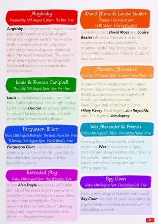 21
Fergusson Elliot uses loops, stomp box
sounds, guitars and the Irish Bouzouki to
blend modern songwriting and folk
tunes/storytelling.
Exhibiting artists David Moss and Louise
Baxter talk about their work as both
musicians and artists and perform
together on the Two String Stage as part
of the 44AD exhibition Folklore: Custom
and Tradition.
Aughisky is not just any ol’ six-piece band
playing flying Irish and Scottish reels.
What sets Aughisky apart is the versatile
rhythm section which not only plays
different genres and groove styles but
also improvises throughout. The result is
an underlying harmonic landscape of
traditional tunes set in a diverse and
groovy context.
When Alan Doyle was let out of Dublin
the rest of the world didn't know what it
was in for! Now in Bristol he's assembled
a crew intent bringing the Craic to
anywhere they can with Dublin drinking
songs and maybe the odd rock classic
thrown in for good measure.
St James’ Wine Vaults presents three of
the best singer-songwriters on the Bath/
Bristol acoustic scene in an evening of
music just perfect for summer.
Featuring widely acclaimed guitarist
Hilary Pavey, local legend Jim Reynolds
and recent arrival Jon Asprey.
Louis is the talented guitarist from the
Bath Folk Youth Band. First taught to play
by his father Duncan, an equally talented
musican. The two share a bond in their
music that is immediately obvious.
Hailing from Sligo in Ireland’s north west,
Ray Coen has over 18 years experience as
a guitarist and enchants audience with his
delicate finger work.
Coming from an Irish family and a real
raconteur, Wes is steeped in singing
tradition and always excited about sharing
his culture. There’ll be plenty of
passionate classic songs and some from
off the track too.
Aughisky
Wednesday 12th August 8.30pm - The Bell - Free
Louis & Duncan Campbell
Thursday 13th August 8pm - The Hive - Free
Fergusson Elliott
Thurs 13th August Midnight - The Nest, Piano Bar - Free
& Sunday 16th August 8pm - Flan O’Brien’s - Free
Extended Play
Friday 14th August 9pm - Flan O’Brien’s - Free
David Moss & Louise Baxter
Thursday 13th August 5pm
44AD Gallery - Entry by Donation
Acoustic Showcase
Thursday 13th August 8pm - St James’ Wine Vaults - £5
Wes Alexander & Friends
Friday 14th August 8.30pm - The Golden Fleece - Free
Ray Coen
Friday 14th August 7pm- Cloud Nine Café - Free
 