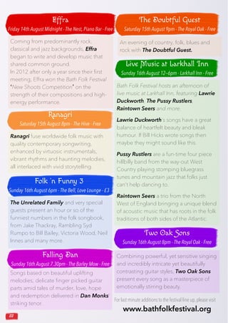 22
Songs based on beautiful uplifting
melodies; delicate finger picked guitar
parts amid tales of murder, love, hope
and redemption delivered in Dan Monks’
striking tenor.
Ranagri fuse worldwide folk music with
quality contemporary songwriting,
enhanced by virtuosic instrumentals,
vibrant rhythms and haunting melodies,
all interlaced with vivid storytelling.
Bath Folk Festival hosts an afternoon of
live music at Larkhall Inn, featuring Lawrie
Duckworth, The Pussy Rustlers,
Raintown Seers and more.
Lawrie Duckworth’s songs have a great
balance of heartfelt beauty and bleak
humour. If Bill Hicks wrote songs then
maybe they might sound like this.
Pussy Rustlers are a fun-time four piece
hillbilly band from the way-out West
Country playing stomping bluegrass
tunes and mountain jazz that folks just
can’t help dancing to.
Raintown Seers a trio from the North
West of England bringing a unique blend
of acoustic music that has roots in the folk
traditions of both sides of the Atlantic.
The Unrelated Family and very special
guests present an hour or so of the
funniest numbers in the folk songbook,
from Jake Thackray, Rambling Syd
Rumpo to Bill Bailey, Victoria Wood, Neil
Innes and many more.
Combining powerful, yet sensitive singing
and incredibly intricate yet beautifully
contrasting guitar styles, Two Oak Sons
present every song as a masterpiece of
emotionally stirring beauty.
Coming from predominantly rock,
classical and jazz backgrounds, Effra
began to write and develop music that
shared common ground.
In 2012 after only a year since their first
meeting, Effra won the Bath Folk Festival
‘New Shoots Competition’ on the
strength of their compositions and high-
energy performance.
An evening of country, folk, blues and
rock with The Doubtful Guest.
Effra
Friday 14th August Midnight - The Nest, Piano Bar - Free
Ranagri
Saturday 15th August 8pm - The Hive - Free
Folk ’n Funny 3
Sunday 16th August 6pm - The Bell, Love Lounge - £3
Falling Dan
Sunday 16th August 7.30pm - The Barley Mow - Free
Live Music at Larkhall Inn
Sunday 16th August 12—6pm - Larkhall Inn - Free
The Doubtful Guest
Saturday 15th August 9pm - The Royal Oak - Free
Two Oak Sons
Sunday 16th August 8pm - The Royal Oak - Free
For last minute additions to the festival line up,please visit
www.bathfolkfestival.org
 