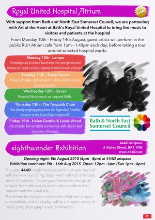 23
Royal United Hospital Atrium
With support from Bath and North East Somerset Council, we are partnering
with Art at the Heart at Bath’s Royal United Hospital to bring live music to
visitors and patients at the hospital
From Monday 10th – Friday 14th August, guest artists will perform in the
public RUH Atrium cafe from 1pm - 1.40pm each day, before taking a tour
around selected hospital wards.
eighthwonder Exhibition
This year, 44AD’s eighthwonder exhibition gets musical
with the new Two-String Stage which will host a fantastic
series of concerts; featuring performances alongside
artwork, from talented musicians who combine their
practice with the visual arts.
The theme for this year’s exhibition is Folklore: custom
and tradition, and on display will be a fantastic variety of
paint, print, photography and 3d artworks.
Opening night: 8th August 2015 (6pm - 8pm) at 44AD artspace
Exhibition continues: 9th - 16th Aug 2015 Open: 12pm - 6pm (Sun 1pm - 4pm)
44AD artspace
4 Abbey Street, BA1 1NN
www.44AD.net
Friday 15th - Helen Gentile & Lewis Wood
Instrumental folk on ﬁddle and clarinet, with English and
European inﬂuences.
Tuesday 11th - Steve Turner
Pioneer of highly sophisticated English concertina song
accompaniments.
Wednesday 12th - Deuair
Beautiful Welsh music on harp and ﬁddle.
Thursday 13th - The Towpath Choir
Sea shanty singing group from the legendary Tuesday
sessions at the Cross Guns in Avoncliff.
Monday 10th - Lampa
Contemporary Irish trad band who mix new genres and
themes to create a eclectic upbeat blend of music and song.
Deuair
 