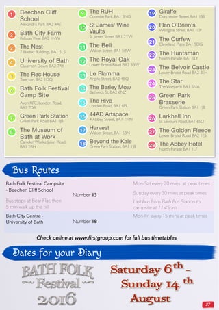 27
Beechen Cliﬀ
School
Alexandra Park BA2 4RE
Bath City Farm
KelstonView BA2 1NW
The Nest
7 Bladud Buildings, BA1 5LS
University of Bath
Claverton Down BA2 7AY
The Rec House
Twerton, BA2 1DQ
Bath Folk Festival
Camp Site
Avon RFC, London Road,
BA1 7DA
Green Park Station
Green Park Road BA1 1JB
The Museum of
Bath at Work
Camden Works, Julian Road,
BA1 2RH
The RUH
Coombe Park, BA1 3NG
St James' Wine
Vaults
St James Street BA1 2TW
The Bell
Walcot Street BA1 5BW
The Royal Oak
Lower Bristol Road BA2 3BW
Le Flamma
Argyle Street, BA2 4BQ
The Barley Mow
Bathwick St, BA2 6NZ
The Hive
London Road, BA1 6PL
44AD Artspace
4 Abbey Street, BA1 1NN
Harvest
Walcot Street, BA1 5BN
Beyond the Kale
Green Park Station, BA1 1JB
Giraffe
Dorchester Street, BA1 1SS
Flan O'Brien's
Westgate Street BA1 1EP
The Curfew
Cleveland Place BA1 5DG
The Huntsman
North Parade, BA1 1LY
The Belvoir Castle
Lower Bristol Road BA2 3EH
The Star
TheVineyards BA1 5NA
Green Park
Brasserie
Green Park Station BA1 1JB
Larkhall Inn
St Saviours Road, BA1 6SD
The Golden Fleece
Lower Bristol Road BA2 1ES
The Abbey Hotel
North Parade BA1 1LF
Bath Folk Festival Campsite
- Beechen Cliff School
Bus stops at Bear Flat, then
5 min walk up the hill
Number 13
Mon-Sat every 20 mins at peak times
Sunday every 30 mins at peak times
Last bus from Bath Bus Station to
campsite at 11.45pm
Bath City Centre -
University of Bath Number 18
Mon-Fri every 15 mins at peak times
Bus Routes
Check online at www.firstgroup.com for full bus timetables
Dates for your Diary
1
2
3
4
5
6
7
8
9
10
11
12
13
14
15
16
17
18
19
20
21
22
23
24
25
26
27
28
 