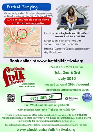 28
Festival Camping
Photo: CC BY Ian Wilson
Titles by Stamen Design, under CC-BY 3.0.
Data © OpenStreetMap contributors under CC-BY-SA
Location: Avon Rugby Ground, Hicks Field,
London Road, Bath, BA1 7DA
Direct bus to Bath city centre with
showers, toilets and bar on site.
Informal ‘Campfire Capers’ session every
day, 8pm til late!
Book online at www.bathfolkfestival.org
We are delighted to offer super-cheap camping
facilities for visitors to the Bath Folk Festival 2015
£20 per tent/vehicle per weekend
or £30 for the whole festival
 