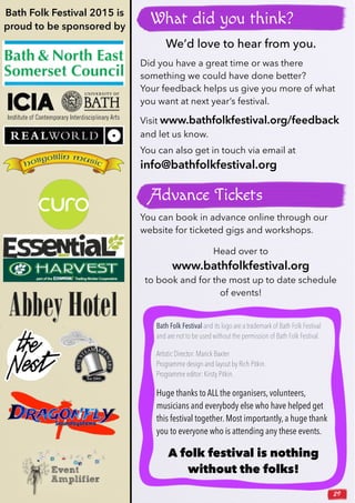 29
You can book in advance online through our
website for ticketed gigs and workshops.
Head over to
www.bathfolkfestival.org
to book and for the most up to date schedule
of events!
Advance Tickets
Bath Folk Festival and its logo are a trademark of Bath Folk Festival
and are not to be used without the permission of Bath Folk Festival.
Artistic Director: Marick Baxter
Programme design and layout by Rich Pitkin.
Programme editor: Kirsty Pitkin.
Huge thanks to ALL the organisers, volunteers,
musicians and everybody else who have helped get
this festival together. Most importantly, a huge thank
you to everyone who is attending any these events.
A folk festival is nothing
without the folks!
Bath Folk Festival 2015 is
proud to be sponsored by
We’d love to hear from you.
Did you have a great time or was there
something we could have done better?
Your feedback helps us give you more of what
you want at next year’s festival.
Visit www.bathfolkfestival.org/feedback
and let us know.
You can also get in touch via email at
info@bathfolkfestival.org
What did you think?
 