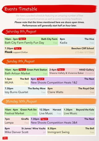 6
Saturday 8th August
Events Timetable
Sunday 9th August
Monday 10th August
10am - 3pm Bath City Farm
Bath City Farm Family Fun Day Free
8pm The Hive
Kadia Free
7.30pm Beechen Cliff School
Flook support DisKan £15 Adv / £17 Door
Page 16
Page 14
10am - 4pm Green Park Station
Bath Artisan Market Free
1-3pm The Bell
MUHA Free
2-4pm 44AD Gallery
Sheena Vallely & Vivienne Baker Donation
4pm The Nest
New Shoots Competition Heats 1&2 £3
7.30pm The Barley Mow
Izzy Burns Quartet Free
8pm The Royal Oak
Claire Watts Free
Page 25 Page 23
Page 24
10am - 4pm Green Park Stn
Festival Market Free
12.30pm Harvest
Live Music Free
1.30pm Beyond the Kale
Live Music Free
7.30pm The Nest
New Shoots Competition Heats 3&4 £3
7pm Giraffe
Lampa Free
8pm St James’ Wine Vaults
Mike Danver Scott £4
8.30pm The Bell
Immigrant Swing Free
Page 24
We have a packed schedule featuring an amazing number of free
and low cost performances as well as some stunning headliners.
Please note that the times mentioned here are doors open times.
Performances will generally start half an hour later.
 