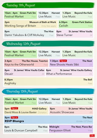 7
Tuesday 11th August
10am - 4pm Green Park Stn
Festival Market Free
12.30pm Harvest
Live Music Free
1.30pm Beyond the Kale
Live Music Free
2pm Museum of Bath at Work
Working Songs of Britain Entry fees apply
6.30pm Green Park Station
Ceilidh Free
8pm The Hive
Damir Yakubov & Cliff McAuley Free
8pm St James’ Wine Vaults
Steve Turner £4
10am - 4pm Green Park Stn
Festival Market Free
12.30pm Harvest
Live Music Free
1.30pm Beyond the Kale
Live Music Free
2-4pm The Rec House, Twerton
Keys to the Otherworld Free
8pm St James’ Wine Vaults Cellar
Deuair £4
8pm St James’ Wine Vaults Gallery
What a Performance £5
7.30pm The Nest
New Shoots Heats 5&6 £3
Wednesday 12th August
8.30pm The Bell
Aughisky Free
Thursday 13th August
10am - 4pm Green Park Stn
Festival Market Free
12.30pm Harvest
Live Music Free
1.30pm Beyond the Kale
Live Music Free
8pm St James’ Wine Vaults
Acoustic Showcase £5
Midnight The Nest, Piano Bar
Fergusson Elliott Free
5pm 44AD Gallery
David Moss & Louise Baxter Donation
8pm The Nest
RSVP Bhangra £6 Adv / £7 Door
8pm The Hive
Louis & Duncan Campbell Free
Page 24
Page 23
Page 16
 