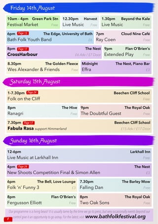 8
Friday 14th August
Saturday 15th August
Sunday 16th August
12-6pm Larkhall Inn
Live Music at Larkhall Inn Free
6pm The Bell, Love Lounge
Folk ’n’ Funny 3 £3
8pm Flan O’Brien’s
Fergusson Elliott Free
4pm The Nest
New Shoots Competition Final & Simon Allen £3
7.30pm The Barley Mow
Falling Dan Free
8pm The Royal Oak
Two Oak Sons Free
Page 24
1-7.30pm Beechen Cliff School
Folk on the Cliff Free
8pm The Hive
Ranagri Free
Page 24
7.30pm Beechen Cliff School
Fabula Rasa support Himmerland £15 Adv / £17 Door
Page 17
10am - 4pm Green Park Stn
Festival Market Free
12.30pm Harvest
Live Music Free
1.30pm Beyond the Kale
Live Music Free
6pm The Edge, University of Bath
Bath Folk Youth Band £6
7pm Cloud Nine Café
Ray Coen Free
9pm Flan O’Brien’s
Extended Play Free
8.30pm The Golden Fleece
Wes Alexander & Friends Free
8pm The Nest
CrossHarbour £6 Adv / £7 Door
Midnight The Nest, Piano Bar
Effra £3
Page 17
Page 13
Our programme is a living beast! It is usually tame by the time we go to press,but very occasionally events beyond our
control give it an opportunity to go astray.For the latest,visit www.bathfolkfestival.org8
9pm The Royal Oak
The Doubtful Guest Free
 