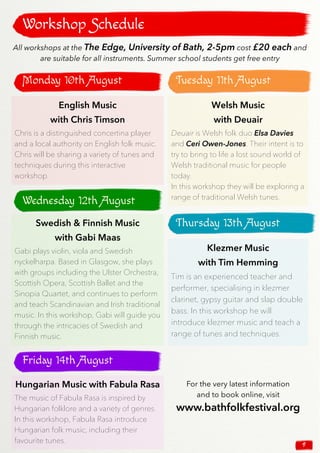 9
Monday 10th August
Workshop Schedule
English Music
with Chris Timson
Chris is a distinguished concertina player
and a local authority on English folk music.
Chris will be sharing a variety of tunes and
techniques during this interactive
workshop.
Welsh Music
with Deuair
Deuair is Welsh folk duo Elsa Davies
and Ceri Owen-Jones. Their intent is to
try to bring to life a lost sound world of
Welsh traditional music for people
today.
In this workshop they will be exploring a
range of traditional Welsh tunes.
Swedish & Finnish Music
with Gabi Maas
Gabi plays violin, viola and Swedish
nyckelharpa. Based in Glasgow, she plays
with groups including the Ulster Orchestra,
Scottish Opera, Scottish Ballet and the
Sinopia Quartet, and continues to perform
and teach Scandinavian and Irish traditional
music. In this workshop, Gabi will guide you
through the intricacies of Swedish and
Finnish music.
Klezmer Music
with Tim Hemming
Tim is an experienced teacher and
performer, specialising in klezmer
clarinet, gypsy guitar and slap double
bass. In this workshop he will
introduce klezmer music and teach a
range of tunes and techniques.
Hungarian Music with Fabula Rasa
The music of Fabula Rasa is inspired by
Hungarian folklore and a variety of genres.
In this workshop, Fabula Rasa introduce
Hungarian folk music, including their
favourite tunes.
All workshops at the The Edge, University of Bath, 2-5pm cost £20 each and
are suitable for all instruments. Summer school students get free entry
Tuesday 11th August
Wednesday 12th August
Thursday 13th August
Friday 14th August
For the very latest information
and to book online, visit
www.bathfolkfestival.org
 