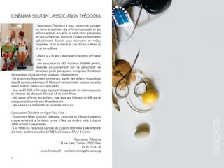 Cinéalma soutien l’association THÉODORA 
DÉDICACES... 
L’association Théodora a pour mission de soulager 
par le rire le quotidien des enfants hospitalisés et des 
enfants autistes accueillis en institutions spécialisées 
en leur offrant des visites de clowns professionnels 
spécialement formés pour intervenir en milieu 
hospitalier et lié au handicap : les docteurs Rêves et 
M. et Mme Rêves. 
Créée il y a 14 ans, l’association Théodora en France 
c’est : 
- une association loi 1901 reconnue d’intérêt général, 
financée exclusivement par la générosité de 
donateurs privés (particuliers, entreprises, fondations 
d’entreprises) et par recettes provenant d’évènements, 
- 18 artistes professionnels intervenant auprès des enfants hospitalisés 
dans 19 services pédiatriques (5 hôpitaux) et des enfants autistes accueillis 
dans 5 instituts médico-éducatifs (IME), 
- plus de 20 000 enfants qui reçoivent chaque année les visites joyeuses 
et colorées des docteurs Rêves et M. et Mme Rêves, 
- des visites offertes aux enfants, mais aussi aux hôpitaux et IME qui ne 
sont pas mis à contribution financièrement, 
- des valeurs d’authenticité, de proximité, d’écoute. 
L’association Théodora en région Paca c’est : 
- 3 docteurs Rêves (docteur Gribouille, Patacolle et Zébulon) présents 
chaque semaine à la fondation Lenval à Nice, qui rendent visite à plus de 
2800 enfants chaque année, 
- 1 M. Rêves (M. Patacolle) qui, tous les 15 jours, rend visite à une vingtaine 
d’enfants autistes accueillis à l’IME les Coteaux d’Azur à Carros. 
Association Théodora 
24 rue Saint Charles - 75015 Paris 
01 45 79 00 14 
www.theodora.fr contact.france@theodora.org 
28 29 
 