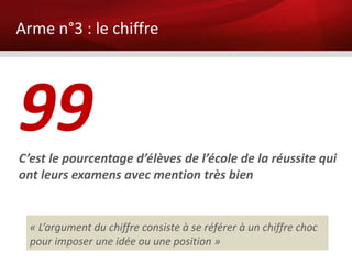 Arme n°3 : le chiffre




99
C’est le pourcentage d’élèves de l’école de la réussite qui
ont leurs examens avec mention très bien


  « L’argument du chiffre consiste à se référer à un chiffre choc
  pour imposer une idée ou une position »
 