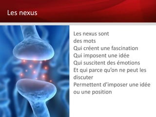 Les nexus

            Les nexus sont
            des mots
            Qui créent une fascination
            Qui imposent une idée
            Qui suscitent des émotions
            Et qui parce qu’on ne peut les
            discuter
            Permettent d’imposer une idée
            ou une position
 