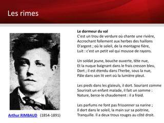 Les rimes

                             Le dormeur du val
                             C'est un trou de verdure où chante une rivière,
                             Accrochant follement aux herbes des haillons
                             D'argent ; où le soleil, de la montagne fière,
                             Luit : c'est un petit val qui mousse de rayons.

                             Un soldat jeune, bouche ouverte, tête nue,
                             Et la nuque baignant dans le frais cresson bleu,
                             Dort ; il est étendu dans l'herbe, sous la nue,
                             Pâle dans son lit vert où la lumière pleut.

                             Les pieds dans les glaïeuls, il dort. Souriant comme
                             Sourirait un enfant malade, il fait un somme :
                             Nature, berce-le chaudement : il a froid.

                             Les parfums ne font pas frissonner sa narine ;
                             Il dort dans le soleil, la main sur sa poitrine,
Arthur RIMBAUD (1854-1891)   Tranquille. Il a deux trous rouges au côté droit.
 