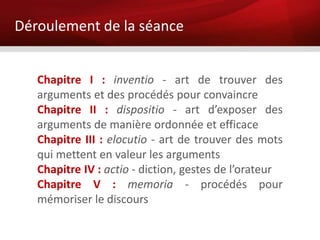 Déroulement de la séance


   Chapitre I : inventio - art de trouver des
   arguments et des procédés pour convaincre
   Chapitre II : dispositio - art d’exposer des
   arguments de manière ordonnée et efficace
   Chapitre III : elocutio - art de trouver des mots
   qui mettent en valeur les arguments
   Chapitre IV : actio - diction, gestes de l’orateur
   Chapitre V : memoria - procédés pour
   mémoriser le discours
 