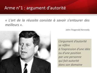 Arme n°1 : argument d’autorité

« L'art de la réussite consiste à savoir s'entourer des
meilleurs ».
                                       John Fitzgerald Kennedy



                                  L’argument d’autorité
                                  se réfère
                                  à l’expression d’une idée
                                  ou d’une position
                                  par une personne
                                  qui fait autorité
                                  dans son domaine
 