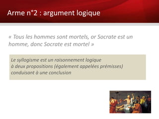 Arme n°2 : argument logique

« Tous les hommes sont mortels, or Socrate est un
homme, donc Socrate est mortel »

 Le syllogisme est un raisonnement logique
 à deux propositions (également appelées prémisses)
 conduisant à une conclusion
 