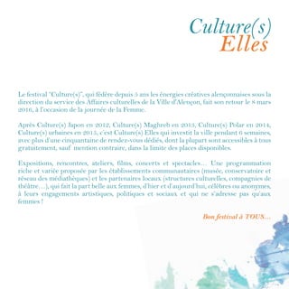 En 2016, le festival Culture(s) a fait la part belle aux femmes et Culture(s) Elles a investi
la Ville pendant près de 6 semaines. Fort de ce succès, le festival récidive et vous propose
de conjuguer pour cette édition 2017, Elles et Cinéma.
Plus d’une vingtaine de rendez-vous sont proposés du 8 mars au 8 avril : expositions,
rencontres, spectacles, concerts, conférences dont la plupart sont accessibles à tous
gratuitement, dans la limite des places disponibles.
Un grand merci aux partenaires du festival (établissements culturels, associations,
compagniesdethéâtre,etc.)qui,sousl’égidedeladirectiondelaVieculturelle,semobilisent
pour vous proposer une programmation riche et variée, émouvante et passionnée, sensible
et originale.
Bon festival à toutes et à tous…
Culture(s)Elles
Cinémaet
Culture(s), c’est l’histoire d’un festival qui s’écrit depuis 2012. Après Culture(s) Japon,
Culture(s) Maghreb, Culture(s) Polar, Culture(s) urbaines, Culture(s) Elles, c’est
Culture(s) Elles et Cinéma qui poursuit l’aventure… Action !
 