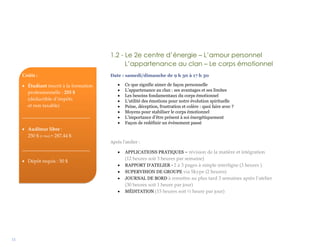 11
1.2 - Le 2e centre d’énergie – L’amour personnel
L’appartenance au clan – Le corps émotionnel
Date : samedi/dimanche de 9 h 30 à 17 h 30
 Ce que signifie aimer de façon personnelle
 L’appartenance au clan : ses avantages et ses limites
 Les besoins fondamentaux du corps émotionnel
 L’utilité des émotions pour notre évolution spirituelle
 Peine, déception, frustration et colère : quoi faire avec ?
 Moyens pour stabiliser le corps émotionnel
 L’importance d’être présent à soi énergétiquement
 Façon de redéfinir un événement passé
Après l’atelier :
 APPLICATIONS PRATIQUES – révision de la matière et intégration
(12 heures soit 3 heures par semaine)
 RAPPORT D’ATELIER - 2 à 3 pages à simple interligne (3 heures )
 SUPERVISION DE GROUPE via Skype (2 heures)
 JOURNAL DE BORD à remettre au plus tard 3 semaines après l’atelier
(30 heures soit 1 heure par jour)
 MÉDITATION (15 heures soit ½ heure par jour)
Coûts :
 Étudiant inscrit à la formation
professionnelle : 255 $
(déductible d’impôts
et non taxable)
____________________________
 Auditeur libre :
250 $ (+ txs) = 287,44 $
____________________________
 Dépôt requis : 50 $
 