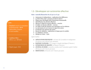 12
1.3 - Développer son autonomie affective
Date : samedi/dimanche de 9 h 30 à 17 h 30
 Autonomie et indépendance : explications des différences
 Le désir d’être aimé : pourquoi en faire le deuil ?
 Étapes pour développer plus d’autonomie émotionnelle
 Identification des attentes affectives
 Mesurer le degré de carence affective – exercice
 Combler ses besoins affectifs – exercice
 Les effets nocifs des attentes non-exprimées sur les relations
 La valorisation de soi à travers le regard des autres
 Se détacher des opinions des autres
 Besoin de validation : explications et étapes pour le combler
 La validation: exercice
 Quelqu’un t’aime – texte
Après l’atelier :
 APPLICATIONS PRATIQUES – révision de la matière et intégration
(12 heures soit 3 heures par semaine)
 RAPPORT D’ATELIER - 2 à 3 pages à simple interligne (3 heures )
 SUPERVISION DE GROUPE via Skype (2 heures)
 JOURNAL DE BORD à remettre au plus tard 3 semaines après l’atelier
(30 heures soit 1 heure par jour)
 MÉDITATION (15 heures soit ½ heure par jour)
Coûts :
 Étudiant inscrit à la formation
professionnelle : 255 $
(déductible d’impôts
et non taxable)
____________________________
 Auditeur libre :
250 $ (+ txs) = 287,44 $
____________________________
 Dépôt requis : 50 $
 