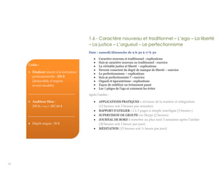 15
1.6 - Caractère nouveau et traditionnel – L’ego – La liberté
– La justice – L’orgueuil – Le perfectionnisme
Date : samedi/dimanche de 9 h 30 à 17 h 30
 Caractère nouveau et traditionnel - explications
 Suis-je caractère nouveau ou traditionnel - exercice
 La véritable justice et liberté - explications
 Devenir conscient du degré de manque de liberté – exercice
 Le perfectionnisme – explications
 Suis-je perfectionniste ? - exercice
 Orgueil et égocentrisme - explications
 Façon de redéfinir un événement passé
 Les 7 pièges de l’ego et comment les éviter
Après l’atelier :
 APPLICATIONS PRATIQUES – révision de la matière et intégration
(12 heures soit 3 heures par semaine)
 RAPPORT D’ATELIER - 2 à 3 pages à simple interligne (3 heures )
 SUPERVISION DE GROUPE via Skype (2 heures)
 JOURNAL DE BORD à remettre au plus tard 3 semaines après l’atelier
(30 heures soit 1 heure par jour)
 MÉDITATION (15 heures soit ½ heure par jour)
Coûts :
 Étudiant inscrit à la formation
professionnelle : 255 $
(déductible d’impôts
et non taxable)
____________________________
 Auditeur libre :
250 $ (+ txs) = 287,44 $
____________________________
 Dépôt requis : 50 $
 