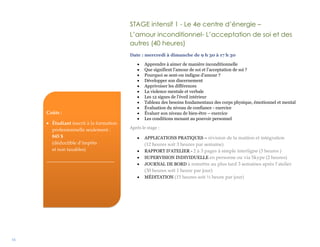 16
STAGE intensif 1 - Le 4e centre d’énergie –
L’amour inconditionnel- L’acceptation de soi et des
autres (40 heures)
Date : mercredi à dimanche de 9 h 30 à 17 h 30
 Apprendre à aimer de manière inconditionnelle
 Que signifient l’amour de soi et l’acceptation de soi ?
 Pourquoi se sent-on indigne d’amour ?
 Développer son discernement
 Apprivoiser les différences
 La violence mentale et verbale
 Les 12 signes de l’éveil intérieur
 Tableau des besoins fondamentaux des corps physique, émotionnel et mental
 Évaluation du niveau de confiance - exercice
 Évaluer son niveau de bien-être – exercice
 Les conditions menant au pouvoir personnel
Après le stage :
 APPLICATIONS PRATIQUES – révision de la matière et intégration
(12 heures soit 3 heures par semaine)
 RAPPORT D’ATELIER - 2 à 3 pages à simple interligne (3 heures )
 SUPERVISION INDIVIDUELLE en personne ou via Skype (2 heures)
 JOURNAL DE BORD à remettre au plus tard 3 semaines après l’atelier
(30 heures soit 1 heure par jour)
 MÉDITATION (15 heures soit ½ heure par jour)
Coûts :
 Étudiant inscrit à la formation
professionnelle seulement :
845 $
(déductible d’impôts
et non taxables)
____________________________
 