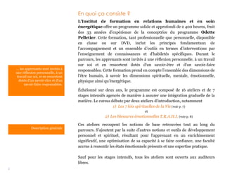 2
… les apprenants sont invités à
une réflexion personnelle, à un
travail sur soi, et en ressortent
dotés d’un savoir-être et d’un
savoir-faire responsables.
En quoi ça consiste ?
L’Institut de formation en relations humaines et en soin
énergétique offre un programme solide et approfondi de 2 400 heures, fruit
des 33 années d’expérience de la conceptrice du programme Odette
Pelletier. Cette formation, tant professionnelle que personnelle, disponible
en classe ou sur DVD, inclut les principes fondamentaux de
l’accompagnement et un ensemble d’outils en termes d’interventions par
l’enseignement de connaissances et d’habiletés spécifiques. Durant le
parcours, les apprenants sont invités à une réflexion personnelle, à un travail
sur soi et en ressortent dotés d’un savoir-être et d’un savoir-faire
responsables. Cette formation prend en compte l’ensemble des dimensions de
l’être humain, à savoir les dimensions spirituelle, mentale, émotionnelle,
physique ainsi qu’énergétique.
Échelonné sur deux ans, le programme est composé de 16 ateliers et de 7
stages intensifs agencés de manière à assurer une intégration graduelle de la
matière. Le cursus débute par deux ateliers d’introduction, notamment
1) Les 7 lois spirituelles de la Vie (voir p. 7)
et
2) Les blessures émotionnelles T.R.A.H.I. (voir p. 8)
Ces ateliers recoupent les notions de base retrouvées tout au long du
parcours. S’ajoutent par la suite d’autres notions et outils de développement
personnel et spirituel, résultant pour l’apprenant en un enrichissement
significatif, une optimisation de sa capacité à se faire confiance, une faculté
accrue à ressentir les états émotionnels présents et une expertise pratique.
Sauf pour les stages intensifs, tous les ateliers sont ouverts aux auditeurs
libres.
Description générale
 