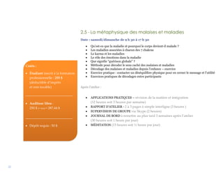 22
2.5 - La métaphysique des malaises et maladies
Date : samedi/dimanche de 9 h 30 à 17 h 30
 Qu’est-ce que la maladie et pourquoi le corps devient-il malade ?
 Les maladies associées à chacun des 7 chakras
 Le karma et les maladies
 Le rôle des émotions dans la maladie
 Que signifie “guérison globale” ?
 Méthode pour décoder le sens caché des malaises et maladies
 Décodage des malaises et maladies depuis l’enfance – exercice
 Exercice pratique : contacter un déséquilibre physique pour en cerner le message et l’utilité
 Exercices pratiques de décodages entre participants
Après l’atelier :
 APPLICATIONS PRATIQUES – révision de la matière et intégration
(12 heures soit 3 heures par semaine)
 RAPPORT D’ATELIER - 2 à 3 pages à simple interligne (3 heures )
 SUPERVISION DE GROUPE via Skype (2 heures)
 JOURNAL DE BORD à remettre au plus tard 3 semaines après l’atelier
(30 heures soit 1 heure par jour)
 MÉDITATION (15 heures soit ½ heure par jour)
Coûts :
 Étudiant inscrit à la formation
professionnelle : 255 $
(déductible d’impôts
et non taxable)
____________________________
 Auditeur libre :
250 $ (+ txs) = 287,44 $
____________________________
 Dépôt requis : 50 $
 