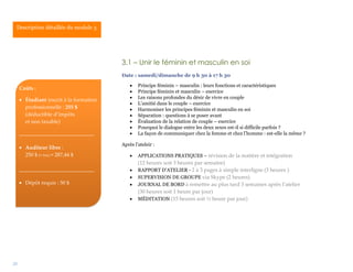 25
3.1 – Unir le féminin et masculin en soi
Date : samedi/dimanche de 9 h 30 à 17 h 30
 Principe féminin – masculin : leurs fonctions et caractéristiques
 Principe féminin et masculin – exercice
 Les raisons profondes du désir de vivre en couple
 L’amitié dans le couple – exercice
 Harmoniser les principes féminin et masculin en soi
 Séparation : questions à se poser avant
 Évaluation de la relation de couple – exercice
 Pourquoi le dialogue entre les deux sexes est-il si difficile parfois ?
 La façon de communiquer chez la femme et chez l’homme : est-elle la même ?
Après l’ateleir :
 APPLICATIONS PRATIQUES – révision de la matière et intégration
(12 heures soit 3 heures par semaine)
 RAPPORT D’ATELIER - 2 à 3 pages à simple interligne (3 heures )
 SUPERVISION DE GROUPE via Skype (2 heures)
 JOURNAL DE BORD à remettre au plus tard 3 semaines après l’atelier
(30 heures soit 1 heure par jour)
 MÉDITATION (15 heures soit ½ heure par jour)
Description détaillée du module 3.
Coûts :
 Étudiant inscrit à la formation
professionnelle : 255 $
(déductible d’impôts
et non taxable)
____________________________
 Auditeur libre :
250 $ (+ txs) = 287,44 $
____________________________
 Dépôt requis : 50 $
 