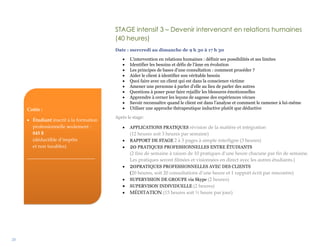 28
STAGE intensif 3 – Devenir intervenant en relations humaines
(40 heures)
Date : mercredi au dimanche de 9 h 30 à 17 h 30
 L’intervention en relations humaines : définir ses possibilités et ses limites
 Identifier les besoins et défis de l’âme en évolution
 Les principes de bases d’une consultation : comment procéder ?
 Aider le client à identifier son véritable besoin
 Quoi faire avec un client qui est dans la conscience victime
 Amener une personne à parler d’elle au lieu de parler des autres
 Questions à poser pour faire rejaillir les blessures émotionnelles
 Apprendre à cerner les leçons de sagesse des expériences vécues
 Savoir reconnaître quand le client est dans l’analyse et comment le ramener à lui-même
 Utiliser une approche thérapeutique inductive plutôt que déductive
Après le stage:
 APPLICATIONS PRATIQUES révision de la matière et intégration
(12 heures soit 3 heures par semaine)
 RAPPORT DE STAGE 2 à 3 pages à simple interligne (3 heures)
 20 PRATIQUES PROFESSIONNELLES ENTRE ÉTUDIANTS
(2 fins de semaine à raison de 10 pratiques d’une heure chacune par fin de semaine.
Les pratiques seront filmées et visionnées en direct avec les autres étudiants.)
 20PRATIQUES PROFESSIONNELLES AVEC DES CLIENTS
(20 heures, soit 20 consultations d’une heure et 1 rapport écrit par rencontre)
 SUPERVISION DE GROUPE via Skype (2 heures)
 SUPERVISON INDIVIDUELLE (2 heures)
 MÉDITATION (15 heures soit ½ heure par jour)
Coûts :
 Étudiant inscrit à la formation
professionnelle seulement :
845 $
(déductible d’impôts
et non taxables)
____________________________
 