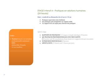 29
Coûts :
 Étudiant inscrit à la formation
professionnelle seulement :
520 $
(déductible d’impôts
et non taxables)
____________________________
STAGE intensif 4 – Pratiques en relations humaines
(24 heures)
Date : vendredi au dimanche de 9 h 30 à 17 h 30
 Pratiques supervisées entre étudiants
 Ces pratiques sont enregistrées sur support audio
 Un rapport écrit est requis pour chacune des pratiques
Après le stage:
 RAPPORTS DE PRATIQUES 2 à 3 pages à simple interligne (9 heures)
 30 PRATIQUES PROFESSIONNELLES AVEC DES CLIENTS
(30 heures, soit 30 consultations d’une heure et 1 rapport écrit par rencontre)
 SUPERVISON INDIVIDUELLE (2 heures)
 MÉDITATION (15 heures soit ½ heure par jour)
 