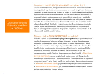 3
D’une part, les RELATIONS HUMAINES – modules 1 & 2
Ces deux modules adresseront principalement les dimensions mentale et émotionnelle de l’être
humain par l’étude approfondie de ses comportements, de ses acquis et expériences afin de bien
comprendre les causes d’un mal-être, de mettre en lumière les traumatismes émotionnels refoulés,
de reconnaitre les conditionnements nuisibles, le tout dans le but d’identifier les éléments de la
personnalité nuisant à son épanouissement et à son envol. Cette démarche vise à modifier les
modes de pensées, croyances et comportements dommageables ainsi qu’à atténuer les malaises et
les conflits dans les relations interpersonnelles en aidant la personne dans l’acquisition d’outils
adéquats. De plus, l’étude détaillée des sept principaux centres d’énergies du corps humain (les
chakras) inclura l’approfondissement des différents niveaux de conscience propres à chacun
d’eux.Ce parcours permettra à l’apprenant d’acquérir des compétences qui enrichiront sa vie et
rehausseront la qualité de ses interventions.
D’autre part, le SOIN ÉNERGÉTIQUE – module 3
Le module 3 portera sur la structure énergétique du corps humain. L’apprenant apprendra à
travailler directement avec les énergies de hautes fréquences à partir des dimensions supra-
mentales en cocréation avec la Source. En cette matière, la majorité des enseignants d’Odette
Pelletier ne se basaient sur une technique; ils puisaient dans l’Océan infini de la Création, dans
lequel ils vivaient consciemment, et démontraient avec l’Esprit ce qui est possible au-delà des
limitations de l’intelligence humaine et de la science telle que comprise à ce jour. Les
enseignements de ce module s’inscrivent dans cette mouvance. Dans le module 3 S’ouvrir aux
énergies supérieures, l’accent sera placé sur la pratique comme outil d’intégration des
apprentissages, le travail consistant à apprendre à regarder à l’intérieur du monde des apparences
pour ressentir ce qui s’y cache. Dans ce module sont aussi enseignées deux techniques, notamment
la Découvrir son chemin de vie, qui permet d’investiguer le plan de vie d’une personne, et
le Dialogue avec le subconscient, qui permet d’accéder à des données logées au niveau du
subconscient en contournant l’intellect rationnel.
Le pouvoir est dans
l’amour et non dans
la méthode.
 