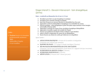 30
Stage intensif 5 – Devenir intervenant - Soin énergétique
(24 hrs)
Date : vendredi au dimanche de 9 h 30 à 17 h 30
 Procédure pour faire un soin énergétique et pratique
 Procédure pour ressentir l’énergie et pratique
 Quoi faire lorsqu’on se retrouve décentré ou déstabilisé lors d’un soin
 Apprendre à sentir les déséquilibres énergétiques et en identifier les causes
 Exercice pratique : soins énergétiques à partir des plans supra mentaux et des énergies
universelles d’Amour infini
 Apprendre à ressentir les causes d’une circulation énergétique déséquilibrée
 Apprendre à travailler à partir de la réalité de l’Esprit
 S’ouvrir aux guidances de l’Esprit et faire confiance à son intuition
 Aider le client à comprendre les causes de ses déséquilibres
 Savoir fournir aux clients les outils qui l’aideront à se rééquilibrer
Après l’atelier :
 APPLICATIONS PRATIQUES - révision de la matière et intégration
(12 heures soit 3 heures par semaine)
 RAPPORT DE STAGE - 2 à 3 pages à simple interligne (3 heures)
 10 PRATIQUES PROFESSIONNELLES AVEC DES CLIENTS
(10 heures, soit 10 soins énergétiques d’une heure et 1 rapport écrit par rencontre)
 SUPERVISION DE GROUPE via Skype (2 heures)
 SUPERVISON INDIVIDUELLE (2 heures)
 MÉDITATION (15 heures soit ½ heure par jour)
Coûts :
 Étudiant inscrit à la formation
professionnelle seulement :
520 $
(déductible d’impôts
et non taxables)
____________________________
 