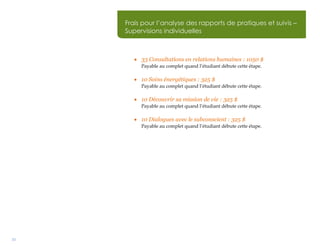 33
 33 Consultations en relations humaines : 1050 $
Payable au complet quand l’étudiant débute cette étape.
 10 Soins énergétiques : 325 $
Payable au complet quand l’étudiant débute cette étape.
 10 Découvrir sa mission de vie : 325 $
Payable au complet quand l’étudiant débute cette étape.
 10 Dialogues avec le subconscient : 325 $
Payable au complet quand l’étudiant débute cette étape.
Frais pour l’analyse des rapports de pratiques et suivis –
Supervisions individuelles
Frais pour l’analyse des rapports de pratiques et suivis –
Supervisions individuelles
Frais pour l’analyse des rapports de pratiques et suivis –
Supervisions individuelles
 