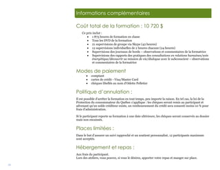 35
Informations complémentaires
Coût total de la formation : 10 720 $
Ce prix inclut :
 1 875 heures de formation en classe
 Tous les DVD de la formation
 21 supervisions de groupe via Skype (42 heures)
 12 supervisions individuelles de 2 heures chacune (24 heures)
 Supervisions des journaux de bords – observations et commentaires de la formatrice
 Supervisions des rapports des pratiques des consultations en relations humaines/soin
énergétique/découvrir sa mission de vie/dialogue avec le subconscient – observations
et commentaires de la formatrice
Modes de paiement
 comptant
 cartes de crédit - Visa/Master Card
 chèques libellés au nom d’Odette Pelletier
Politique d’annulation :
Il est possible d’arrêter la formation en tout temps, peu importe la raison. En tel cas, la loi de la
Protection du consommateur du Québec s’applique : les chèques seront remis au participant et
advenant qu’un solde créditeur existe, un remboursement du crédit sera consenti moins 10 % pour
frais d’administration.
Si le participant reporte sa formation à une date ultérieure, les chèques seront conservés au dossier
mais non encaissés.
Places limitées :
Dans le but d’assurer un suivi rapproché et un soutient personnalisé, 12 participants maximum
sont acceptés.
Hébergement et repas :
Aux frais du participant.
Lors des ateliers, vous pouvez, si vous le désirez, apporter votre repas et manger sur place.
 
