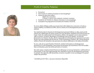 37
Profil d’Odette Pelletier
 Formatrice
 Intervenante en relations humaines et soin énergétique
 Auteure de deux best-sellers :
Refaire les connexions
L’Amour, ce que je veux vraiment, vraiment, vraiment…
 Fondatrice de l’Institut en relations humaines et soin énergétique
 Conceptrice du programme de formation de l’Institut F.R.H.S.É.
En 2000, Odette Pelletier publia son premier best-seller Refaire les connexions et fonda sa
maison d’édition, les Éditions de l’Être, dont le créneau est le développement personnel et
spirituel.
Son implication dans le domaine du développement personnel débuta en 1983, année où elle
entama une collaboration de quinze années avec Lise Bourbeau, fondatrice du Centre Écoute ton
Corps. À titre de conférencière et de formatrice, Odette a été appelée à œuvrer dans plusieurs
villes en France, en Suisse, Martinique et Guadeloupe ainsi qu’au Québec, au Nouveau-
Brunswick et en Ontario. De plus, elle fut responsable de la formation des animateurs du Centre
Écoute ton Corps pendant plus de huit ans. À titre d’animatrice d’ateliers, elle a donné plusieurs
milliers d’heures de formation à des personnes de cultures différentes et de milieux diversifiés.
En 2011, elle mit sur pied l’Institut F.R.H.S.É., institut de formation en développement
personnel et en soin énergétique, pour former les personnes qui nourissent le rêve de travailler
dans ces domaines, pour une action préventive et curative.
Son style unique, simple et teinté d’humour la démarque en tant que formatrice, conférencière et
intervenante, ce qui rend l’apprentissage aisé, stimulant et source de développement personnel
et spirituel. Son approche allie dynamisme, structure et qualité, le tout accompagné d’un grand
respect des personnes.

Accrédité par R.I.T.M.A., reçu pour assurances disponible
 