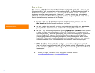 38
Formation
Dès son jeune, Odette Pelletier démontrait un intérêt marqué pour la spiritualité. À treize ans, elle
terminait la lecture de la Bible espérant y trouver là les réponses à ses nombreuses questions et un
fondement susceptible de donner un sens à sa vie. Sa quête de vérité l’a amenée à étudier non
seulement au Québec mais également aux États-Unis, à Chypre et en Italie. Son parcours a été
jalonné de rencontres avec des maîtres-enseignants éclairés et des géants spirituels versés dans la
sagesse des traditions tant orientales qu’occidentales.
 De 1983 à 1998. plus de 1 600 heures de cours en développement personnel suivi avec
Lise Bourbeau, fondatrice du Centre Écoute ton Corps.
 De 1985 à ce jour, 950 heures de formation continue en guérison globale avec Ron Young,
guide spirituel et visionnaire créatif, fondateur de la Healing Wisdom Foundation.
 De 1989 à 1995, enseignements spirituels reçus du Dr Stylianos Atteshlis, maître spirituel
et grand mystique. Ancrés dans la pure tradition du Christianisme, les enseignements de
Daskalos ont permis à Odette de se réconcilier avec son éducation religieuse en apprenant à
discerner les perles de sagesse se dissimulant dans les enseignements Christiques. Sa
relation à Dieu s’est alors transformée pour devenir une réalité intérieure, et une Source
intarissable d’Amour universel, dénudée du besoin de pratiques religieuses, pour maintenir
vivante la flamme de sa foi, tout en respectant ceux ressentant le besoin de pratiquer.
 Hilda Charlton - Maître spirituel et mystique. La rencontre de cette géante spirituelle à
New York en 1987 fut déterminante dans la vie d’Odette et, bien qu’Hilda Charlton ait quitté
le plan terrestre en 1988, celle-ci demeure pour elle une source d’inspiration bienveillante et
humanisante.
 Détails des autres formations suivies disponibles sur le site Internet
www.odettepelletier.com ou www.institutfrhse.com
Ses enseignants
 