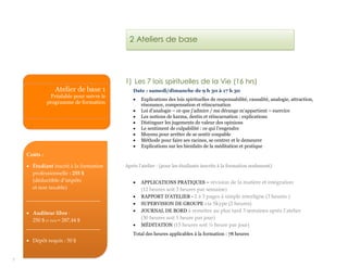 7
1) Les 7 lois spirituelles de la Vie (16 hrs)
Date : samedi/dimanche de 9 h 30 à 17 h 30
 Explications des lois spirituelles de responsabilité, causalité, analogie, attraction,
résonance, compensation et réincarnation
 Loi d’analogie – ce que j’admire / me dérange m’appartient – exercice
 Les notions de karma, destin et réincarnation : explications
 Distinguer les jugements de valeur des opinions
 Le sentiment de culpabilité : ce qui l’engendre
 Moyens pour arrêter de se sentir coupable
 Méthode pour faire ses racines, se centrer et le demeurer
 Explications sur les bienfaits de la méditation et pratique
Après l’atelier : (pour les étudiants inscrits à la formation seulement)
 APPLICATIONS PRATIQUES – révision de la matière et intégration
(12 heures soit 3 heures par semaine)
 RAPPORT D’ATELIER - 2 à 3 pages à simple interligne (3 heures )
 SUPERVISION DE GROUPE via Skype (2 heures)
 JOURNAL DE BORD à remettre au plus tard 3 semaines après l’atelier
(30 heures soit 1 heure par jour)
 MÉDITATION (15 heures soit ½ heure par jour)
Total des heures applicables à la formation : 78 heures
2 Ateliers de base
Atelier de base 1
Préalable pour suivre le
programme de formation
Coûts :
 Étudiant inscrit à la formation
professionnelle : 255 $
(déductible d’impôts
et non taxable)
____________________________
 Auditeur libre :
250 $ (+ txs) = 287,44 $
____________________________
 Dépôt requis : 50 $
 