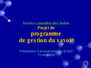 Service canadien des forêts Projet de programme de gestion du savoir Présentation à la haute direction du SCF 12 août 2002 