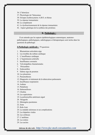 36. L’hémolyse
37. Physiologie de l’hémostase
38. Groupes érythrocytaires A.B.O. et rhésus
39. La réponse immunitaire
40. Le complément
41. Le dysfonctionnement de la réponse immunitaire
42. Aspect génétique de la synthèse des protéines

                                B. Pathologie :
   Il est entendu que les aspects épidémiologiques anatomiques, anatomo-
pathologiques, pathologiques, radiologiques et thérapeutiques sont inclus dans les
questions de pathologie

I-Pathologie médicale : 79 questions
1. Rhumatisme articulaire aigu
2. Les troubles du rythme cardiaque
3. L’insuffisance cardiaque
4. L’hypertension artérielle
5. Insuffisance coronaire
6. Valvulopathies rhumatismales
7. Péricardites
8. Endocardites
9. Edème aigu du poumon
10. Les pleurésies
11. Pneumothorax
12. Diagnostic et traitement de la tuberculose pulmonaire
13. Insuffisance respiratoire
14. Asthme
15. Paludisme
16. Salmonelloses
17. Choléra
18. Les septicémies
19. La poliomyélite antérieure aiguë
20. Rougeole
21. Méningites purulentes
22. Zona
23. Kala Azar
24. La maladie ulcéreuse et ses complications
25. Les hépatites virales
26. Les cirrhoses
27. L’amibiase
28. Les ictères
29. Les ascites

  Adresse de site web : http://www.fac-med-consatantine.com
 
