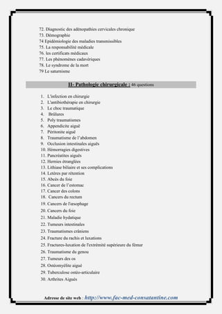 72. Diagnostic des adénopathies cervicales chronique
73. Démographie
74 Epidémiologie des maladies transmissibles
75. La responsabilité médicale
76. les certificats médicaux
77. Les phénomènes cadavériques
78. Le syndrome de la mort
79 Le saturnisme


                II- Pathologie chirurgicale : 46 questions

1. L'infection en chirurgie
2. L'antibiothérapie en chirurgie
3. Le choc traumatique
4. Brûlures
5. Poly traumatismes
6. Appendicite aiguë
7. Péritonite aiguë
8. Traumatisme de l’abdomen
9. Occlusion intestinales aiguës
10. Hémorragies digestives
11. Pancréatites aiguës
12. Hernies étranglées
13. Lithiase biliaire et ses complications
14. Letères par rétention
15. Abcès du foie
16. Cancer de l’estomac
17. Cancer des colons
18. Cancers du rectum
19. Cancers de l'œsophage
20. Cancers du foie
21. Maladie hydatique
22. Tumeurs intestinales
23. Traumatismes crâniens
24. Fracture du rachis et luxations
25. Fractures-luxation de l'extrémité supérieure du fémur
26. Traumatisme du genou
27. Tumeurs des os
28. Ostéomyélite aigué
29. Tuberculose ostéo-articulaire
30. Arthrites Aigués



  Adresse de site web : http://www.fac-med-consatantine.com
 