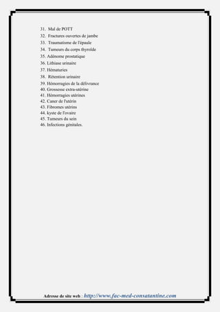 31. Mal de POTT
32. Fractures ouvertes de jambe
33. Traumatisme de l'épaule
34. Tumeurs du corps thyroïde
35. Adénome prostatique
36. Lithiase urinaire
37. Hématuries
38. Rétention urinaire
39. Hémorragies de la délivrance
40. Grossesse extra-utérine
41. Hémorragies utérines
42. Caner de l'utérin
43. Fibromes utérins
44. kyste de l'ovaire
45. Tumeurs du sein
46. Infections génitales.




 Adresse de site web : http://www.fac-med-consatantine.com
 