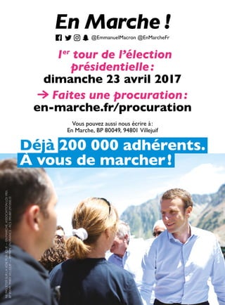 1er
tour de l’élection
présidentielle :
dimanche 23 avril 2017
Déjà 200 000 adhérents.
À vous de marcher !
Faites une procuration :
en-marche.fr/procuration
NEPASJETERSURLAVOIEPUBLIQUE—ENMARCHE,ASSOCIATIONLOI1901,
BP80049,94801VILLEJUIF—IMPRIMÉENFRANCE-RCS390.887.297.000.13
@EmmanuelMacron @EnMarcheFr
Vous pouvez aussi nous écrire à :
En Marche, BP 80049, 94801 Villejuif
 